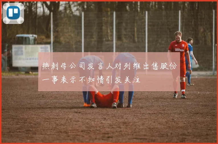 热刺母公司发言人对列维出售股份一事表示不知情引发关注