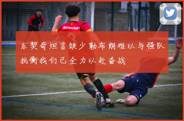 东契奇坦言缺少勒布朗难以与强队抗衡我们已全力以赴奋战