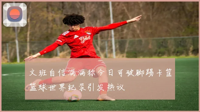 文班自信满满称今日可破脚踢卡筐篮球世界纪录引发热议