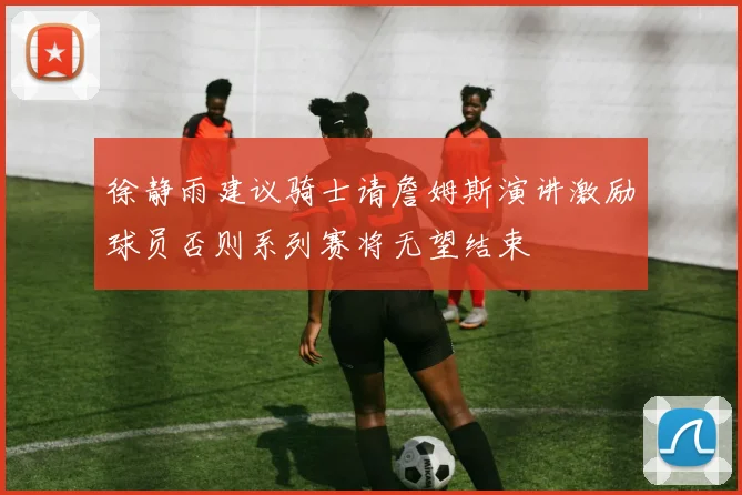 徐静雨建议骑士请詹姆斯演讲激励球员否则系列赛将无望结束