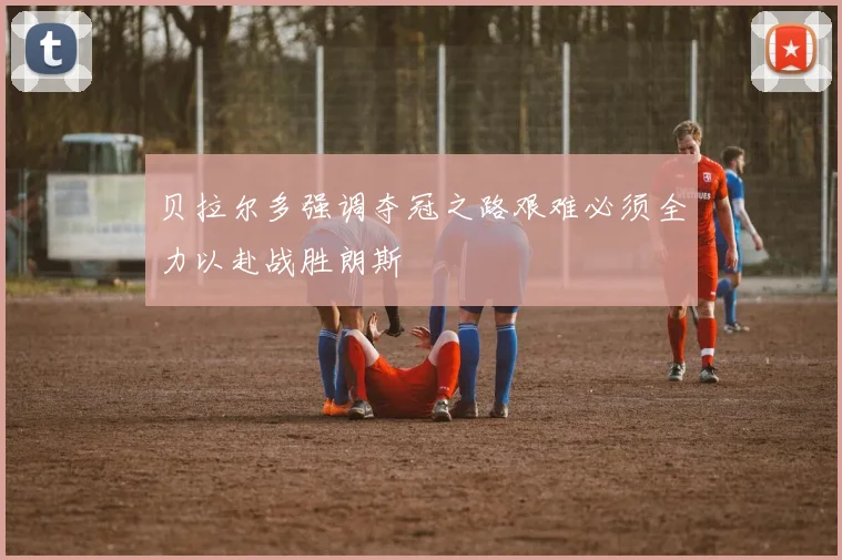 贝拉尔多强调夺冠之路艰难必须全力以赴战胜朗斯