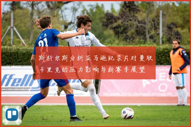 斯科尔斯分析亚马逊纪录片对曼联卡里克的压力影响与新赛季展望