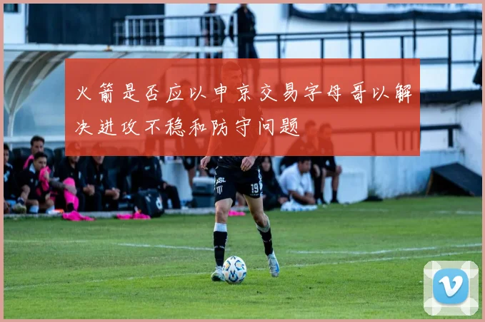 火箭是否应以申京交易字母哥以解决进攻不稳和防守问题