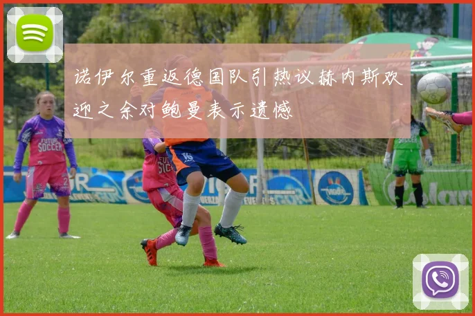 诺伊尔重返德国队引热议赫内斯欢迎之余对鲍曼表示遗憾