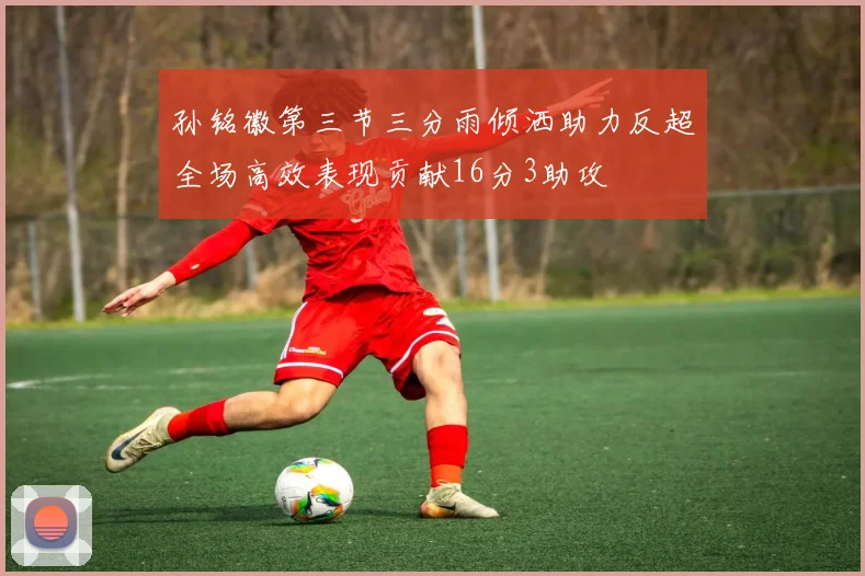 孙铭徽第三节三分雨倾洒助力反超全场高效表现贡献16分3助攻