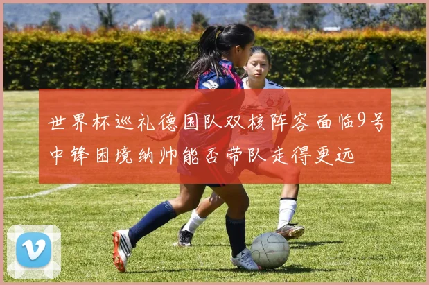 世界杯巡礼德国队双核阵容面临9号中锋困境纳帅能否带队走得更远