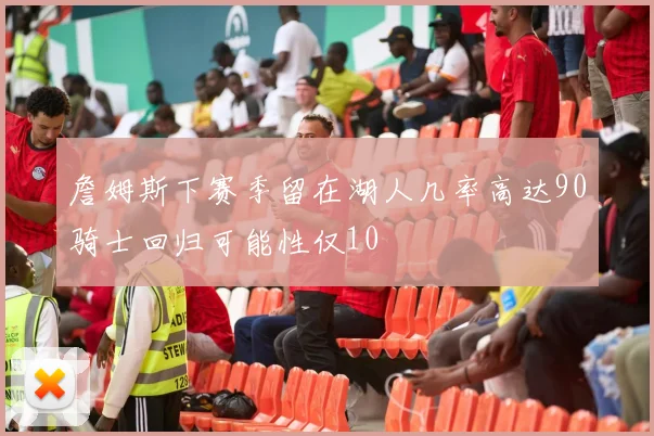詹姆斯下赛季留在湖人几率高达90骑士回归可能性仅10