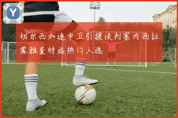 切尔西加速中卫引援谈判塞内西拉蒙雅奎特成热门人选