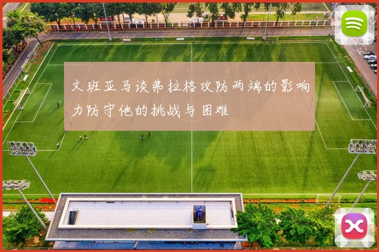 文班亚马谈弗拉格攻防两端的影响力防守他的挑战与困难