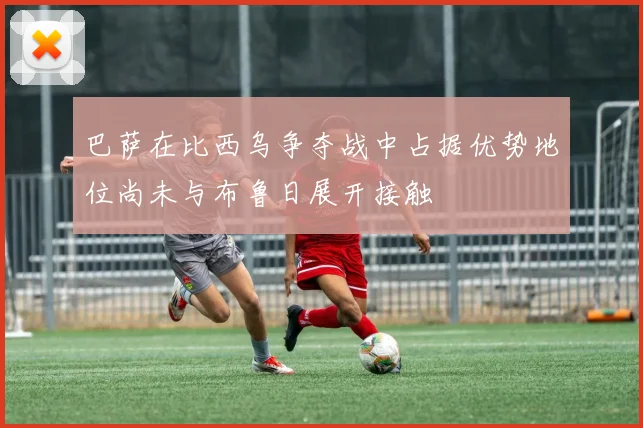 巴萨在比西乌争夺战中占据优势地位尚未与布鲁日展开接触
