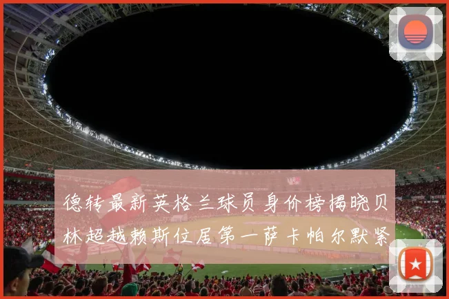 德转最新英格兰球员身价榜揭晓贝林超越赖斯位居第一萨卡帕尔默紧随其后