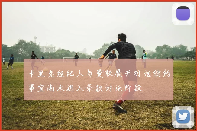 卡里克经纪人与曼联展开对话续约事宜尚未进入条款讨论阶段