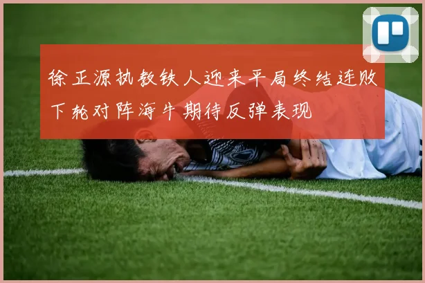 徐正源执教铁人迎来平局终结连败下轮对阵海牛期待反弹表现
