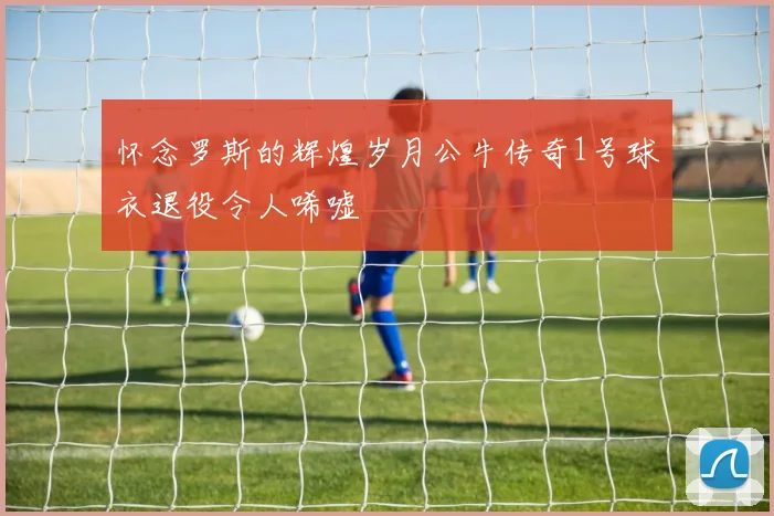 怀念罗斯的辉煌岁月公牛传奇1号球衣退役令人唏嘘