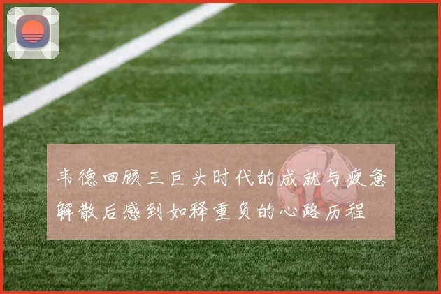 韦德回顾三巨头时代的成就与疲惫解散后感到如释重负的心路历程