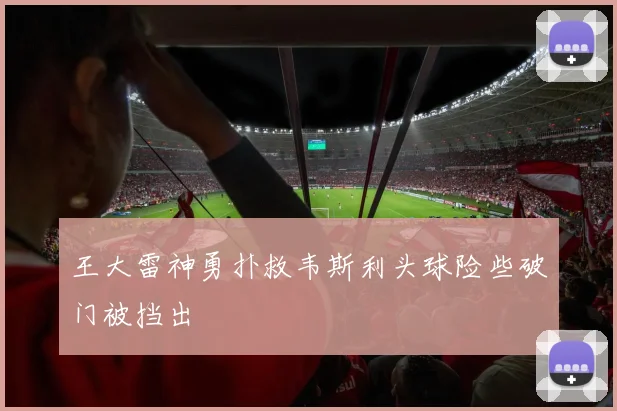 王大雷神勇扑救韦斯利头球险些破门被挡出
