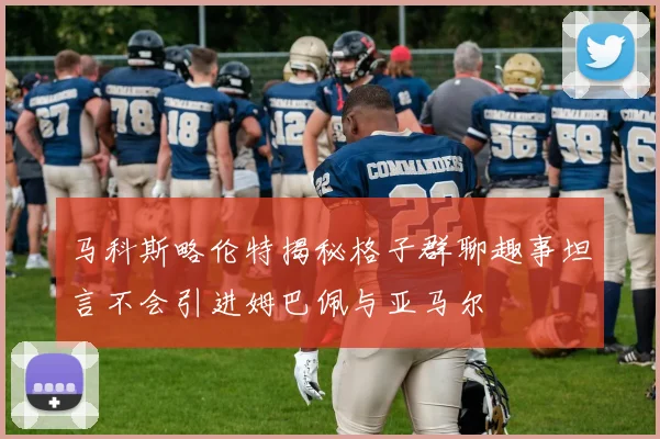 马科斯略伦特揭秘格子群聊趣事坦言不会引进姆巴佩与亚马尔