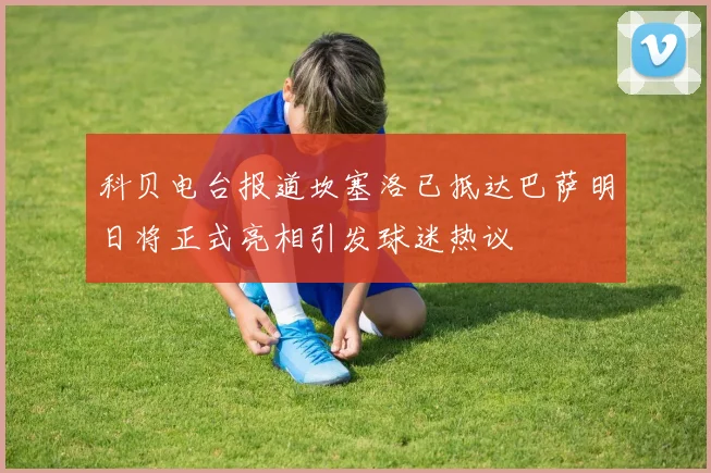 科贝电台报道坎塞洛已抵达巴萨明日将正式亮相引发球迷热议