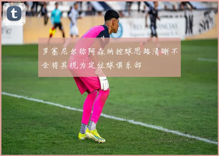罗塞尼尔称阿森纳控球思路清晰不会将其视为定位球俱乐部