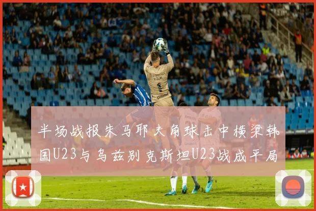半场战报朱马耶夫角球击中横梁韩国U23与乌兹别克斯坦U23战成平局