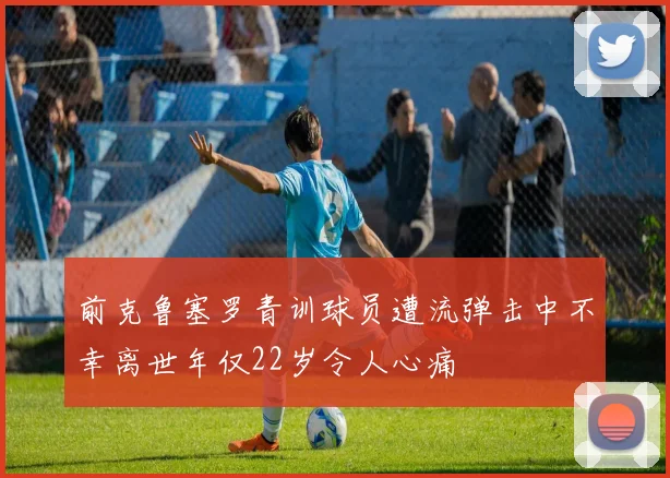 前克鲁塞罗青训球员遭流弹击中不幸离世年仅22岁令人心痛