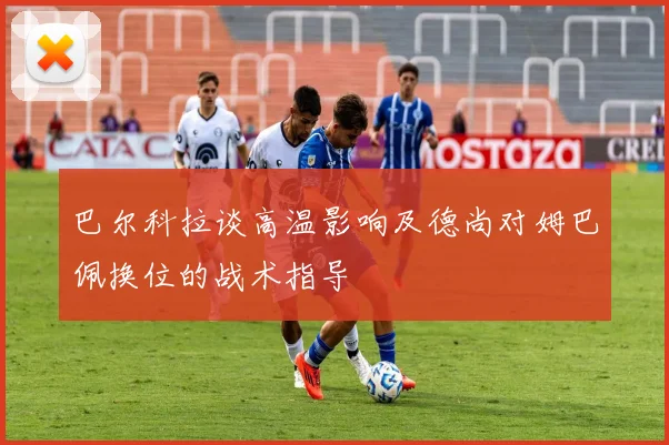 巴尔科拉谈高温影响及德尚对姆巴佩换位的战术指导