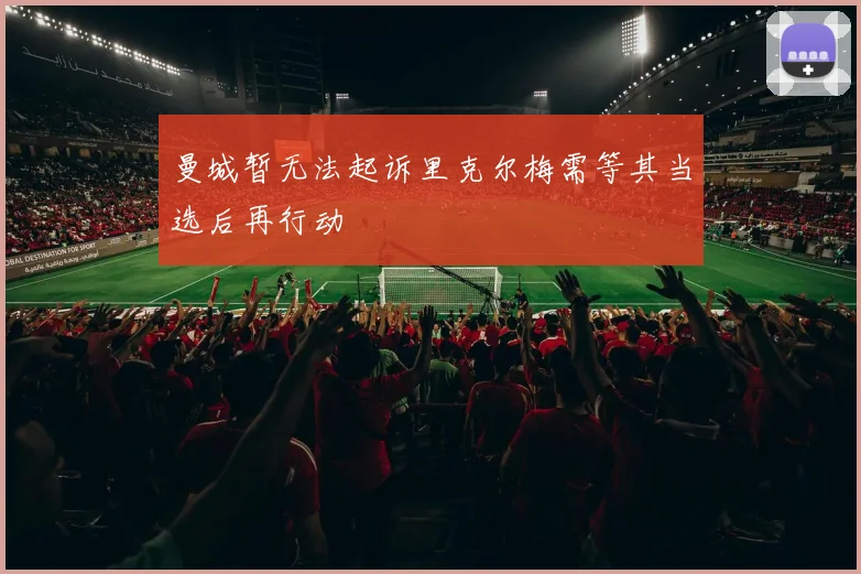 曼城暂无法起诉里克尔梅需等其当选后再行动