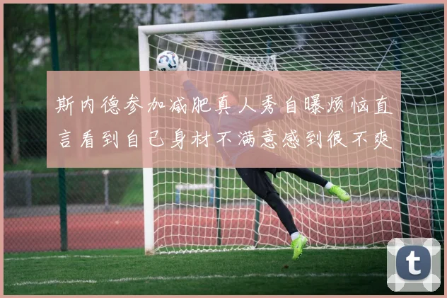 斯内德参加减肥真人秀自曝烦恼直言看到自己身材不满意感到很不爽