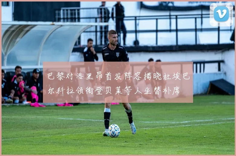 巴黎对洛里昂首发阵容揭晓杜埃巴尔科拉领衔登贝莱等人坐替补席